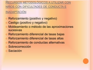 RECURSOS METODOLÓGICOS A UTILIZAR CON
NIÑOS CON DIFICULTADES DE CONDUCTA E
INADAPTACIÓN

 Reforzamiento (positivo y negativo)
 Castigo (positivo y negativo)
 Moldeamiento o método de las aproximaciones
  sucesivas
 Reforzamiento diferencial de tasas bajas
 Reforzamiento diferencial de tasas altas
 Reforzamiento de conductas alternativas
 Sobrecorrección
 Saciación
 