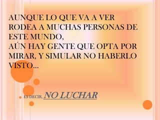 AUNQUE LO QUE VA A VER
RODEA A MUCHAS PERSONAS DE
ESTE MUNDO,
AÚN HAY GENTE QUE OPTA POR
MIRAR, Y SIMULAR NO HABERLO
VISTO…


   ES DECIR,   NO LUCHAR
 