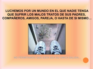 LUCHEMOS POR UN MUNDO EN EL QUE NADIE TENGA
  QUE SUFRIR LOS MALOS TRATOS DE SUS PADRES,
COMPAÑEROS, AMIGOS, PAREJA, O HASTA DE SI MISMO…




      NO PERMITAMOS QUE ESTA SEA SU ÚNICA SALIDA…
 