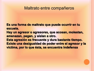 Maltrato entre compañeros


Es una forma de maltrato que puede ocurrir en tu
escuela.
Hay un agresor o agresores, que acosan, molestan,
amenazan, pegan, y aíslan a otro.
Esta agresión es frecuente y dura bastante tiempo.
Existe una desigualdad de poder entre el agresor y la
víctima, por lo que ésta, se encuentra indefensa
 