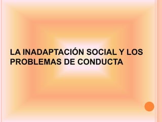 LA INADAPTACIÓN SOCIAL Y LOS
PROBLEMAS DE CONDUCTA
 