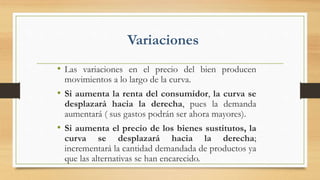 Variaciones
• Las variaciones en el precio del bien producen
movimientos a lo largo de la curva.
• Si aumenta la renta del consumidor, la curva se
desplazará hacia la derecha, pues la demanda
aumentará ( sus gastos podrán ser ahora mayores).
• Si aumenta el precio de los bienes sustitutos, la
curva se desplazará hacia la derecha;
incrementará la cantidad demandada de productos ya
que las alternativas se han encarecido.
 