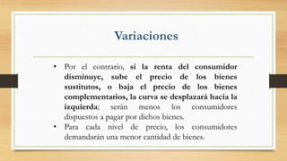 • Por el contrario, si la renta del consumidor
disminuye, sube el precio de los bienes
sustitutos, o baja el precio de los bienes
complementarios, la curva se desplazará hacia la
izquierda; serán menos los consumidores
dispuestos a pagar por dichos bienes.
• Para cada nivel de precio, los consumidores
demandarán una menor cantidad de bienes.
Variaciones
 