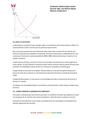 Estudiante: Adriana Rojas Condori
Docente: Mgr. José Ramiro Zapata
Materia: Producción II
MORIR ANTES QUE ESCLAVOS VIVIR
2.4.¿Qué es la demanda?
La demanda es una petición para conseguir algo, en la economía como hemos dicho se refiere a la
cuantía total de un bien o servicio que las personas quieren tener.
Hay 5 cosas que puede hacer que la demanda suba o baje como, el precio de los artículos y el
servicio es opuestamente ajustado a la demanda. Piensa en el precio de un ordenador de los más
nuevos que incremente su precio pasando de 2000 a 3000, habrá personas que no quieran o no
puedan comprarlo.
La oferta de los artículos y servicios. Piensa en un tornado y la cosecha de un artículo agrícola se
echó a perder. En esta situación la empresa al tener menos artículos sube los precios de estos para
mantener la rentabilidad. A pesar de esto si el artículo es necesitado se venderá igual.
El lugar donde los artículos son vendidos. Siempre habrá un coste del transporte metido en el
precio de venta de ese artículo y es directamente proporcional la forma y método de transporte
usado.
El pago del demandante. En este punto es clave dialogar para fijar un buen precio del artículo o
servicio en cuestión.
Los deseos y las necesidades básicas o secundarias como alimentos o ropa o desear comprar ropa
de marca.
2.5. ¿CÓMO CONOCER LA DEMANDA DEL MERCADO?
Para saber la demanda que hay tenemos que hacer un estudio de mercado, que significa en buscar
las respuestas de los clientes y de nuestra competencia, antes de lanzar un artículo o servicio.
El estudio de mercado tiene varias metas como determinar las necesidades y la finalidad de los
distintos segmentos del mercado.
 