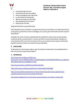 Estudiante: Adriana Rojas Condori
Docente: Mgr. José Ramiro Zapata
Materia: Producción II
MORIR ANTES QUE ESCLAVOS VIVIR
 La estructura del consumo
 La estructura de los consumidores
 Estructura geográfica de la demanda
 La interrelación de la demanda
 Motivos que originan la demanda
 Necesidad potencial o la fuente
 Potencial del mercado
Desplazamiento de la curva de demanda
Estos desplazamientos se producen cuando los otros factores que influyen en la demanda (nivel de
renta, gustos y preferencia, factores sociológicos, etc.) varían y permaneciendo constante el precio
del producto.
Se pueden dar varias situaciones, dependiendo de qué factores varíen y cómo. Así por ejemplo,
cuando los bienes o servicios tienen un precio real inferior al precio de equilibrio se produce un
exceso de demanda. Si ocurriera lo contrario, esto es, que el precio real sea superior al precio de
equilibrio estaríamos antes una situación de exceso de oferta.
3. CONCLUSIÓN
La demanda es la solicitud para adquirir algo. En economía, la demanda es la cantidad total de un
bien o servicio que la gente desea adquirir.
4. REFERENCIAS
https://www.billin.net/glosario/definicion-
demanda/#:~:text=En%20t%C3%A9rminos%20de%20econom%C3%ADa%2C%20la,consumidores%
20en%20un%20momento%20determinado.
https://economipedia.com/definiciones/demanda.html
http://wiki-finanzas.com/index.php?seccion=Contenido&id=2012C0391
https://es.khanacademy.org/economics-finance-domain/microeconomics/supply-demand-
equilibrium/demand-curve-tutorial/a/law-of-demand
https://www.elblogsalmon.com/conceptos-de-economia/que-es-la-oferta-y-la-demanda
 
