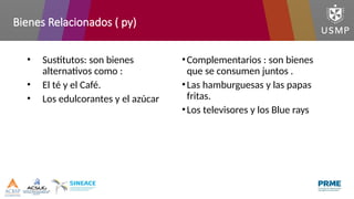 Bienes Relacionados ( py)
• Sustitutos: son bienes
alternativos como :
• El té y el Café.
• Los edulcorantes y el azúcar
•Complementarios : son bienes
que se consumen juntos .
•Las hamburguesas y las papas
fritas.
•Los televisores y los Blue rays
 