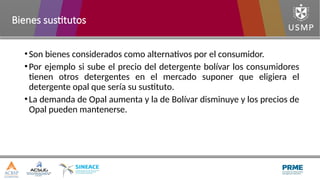 •Son bienes considerados como alternativos por el consumidor.
•Por ejemplo si sube el precio del detergente bolívar los consumidores
tienen otros detergentes en el mercado suponer que eligiera el
detergente opal que sería su sustituto.
•La demanda de Opal aumenta y la de Bolívar disminuye y los precios de
Opal pueden mantenerse.
Bienes sustitutos
 
