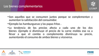 •Son aquellos que se consumen juntos porque se complementan y
aumentan la satisfacción del consumidor.
•Ejemplo las hamburguesas y las papas fritas .
•La tendencia de los precios afecta a cada uno de los dos
bienes .Ejemplo si disminuye el precio de la carne molida eso va a
llevar a que el combo o complemento disminuya su precio,
aumentando el consumo de ambos bienes y viceversa.
Los bienes complementarios
 