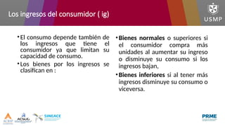 Los ingresos del consumidor ( ig)
•El consumo depende también de
los ingresos que tiene el
consumidor ya que limitan su
capacidad de consumo.
•Los bienes por los ingresos se
clasifican en :
•Bienes normales o superiores si
el consumidor compra más
unidades al aumentar su ingreso
o disminuye su consumo si los
ingresos bajan,
•Bienes inferiores si al tener más
ingresos disminuye su consumo o
viceversa.
 