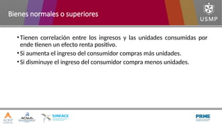 •Tienen correlación entre los ingresos y las unidades consumidas por
ende tienen un efecto renta positivo.
•Si aumenta el ingreso del consumidor compras más unidades.
•Si disminuye el ingreso del consumidor compra menos unidades.
Bienes normales o superiores
 
