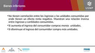 •No tienen correlación entre los ingresos y las unidades consumidas por
ende tienen un efecto renta negativo. Muestran una relación inversa
entre ingresos y cantidades consumidas.
•Si aumenta el ingreso del consumidor compras menos unidades.
•Si disminuye el ingreso del consumidor compra más unidades.
Bienes inferiores
 