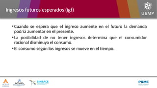 •Cuando se espera que el ingreso aumente en el futuro la demanda
podría aumentar en el presente.
•La posibilidad de no tener ingresos determina que el consumidor
racional disminuya el consumo.
•El consumo según los ingresos se mueve en el tiempo.
Ingresos futuros esperados (igf)
 