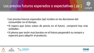 •Los precios futuros esperados (pz) inciden en las decisiones del
consumidor en el tiempo.
•Si espera que éstos suban de precio en el futuro comprará hoy más
unidades .
•Si piensa que serán mas baratos en el futuro pospondrá su compra y
esperará para adquirir el producto.
Los precios futuros esperados o expectativas ( pz )
 