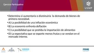•Determina si aumentaría o disminuiría la demanda de bienes de
primera necesidad.
•A) La posibilidad de una inflación económica
•B) La economía enfrenta deflación
•C) La posibilidad que se prohíba la importación de alimentos
•D) La expectativa que se exporte menos frutas y se vendan en el
mercado interno.
Ejercicio Participativo
 