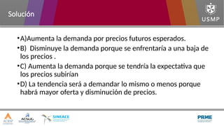 •A)Aumenta la demanda por precios futuros esperados.
•B) Disminuye la demanda porque se enfrentaría a una baja de
los precios .
•C) Aumenta la demanda porque se tendría la expectativa que
los precios subirían
•D) La tendencia será a demandar lo mismo o menos porque
habrá mayor oferta y disminución de precios.
Solución
 