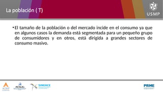 •El tamaño de la población o del mercado incide en el consumo ya que
en algunos casos la demanda está segmentada para un pequeño grupo
de consumidores y en otros, está dirigida a grandes sectores de
consumo masivo.
La población ( T)
 