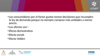 •Los consumidores por el factor gustos toman decisiones que incumplen
la ley de demanda porque no siempre compran más unidades a menor
precio.
•Los efectos son :
•Efecto demostrativo
•Efecto esnob
•Efecto Veblen
 