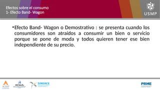 •Efecto Band- Wagon o Demostrativo : se presenta cuando los
consumidores son atraídos a consumir un bien o servicio
porque se pone de moda y todos quieren tener ese bien
independiente de su precio.
Efectos sobre el consumo
1- Efecto Band- Wagon
 