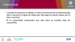 • Cuando el consumo es elitista, es decir el consumo de un determinado
bien o servicio es signo de status por ello paga un precio mayor por el
bien o servicio.
•Si el consumidor comprueba que éste bien se masifica deja de
consumirlo.
2-Efecto Esnob
 