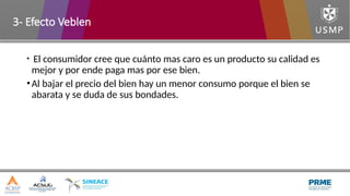 • El consumidor cree que cuánto mas caro es un producto su calidad es
mejor y por ende paga mas por ese bien.
•Al bajar el precio del bien hay un menor consumo porque el bien se
abarata y se duda de sus bondades.
3- Efecto Veblen
 