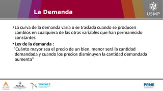 •La curva de la demanda varía o se traslada cuando se producen
cambios en cualquiera de las otras variables que han permanecido
constantes
•Ley de la demanda :
“Cuánto mayor sea el precio de un bien, menor será la cantidad
demandada y cuando los precios disminuyen la cantidad demandada
aumenta”
La Demanda
 