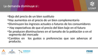 •Baja del precio de un bien sustituto
•Hay aumentos en el precio de un bien complementario
•Disminuyen los ingresos actuales o futuros de los consumidores
• Hay expectativas de que el precio del bien baje en el futuro
•Se producen disminuciones en el tamaño de la población o en el
segmento del mercado
•Cambios en los gustos o preferencias que son adversas al
producto.
La demanda disminuye si :
 