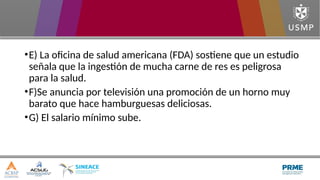 •E) La oficina de salud americana (FDA) sostiene que un estudio
señala que la ingestión de mucha carne de res es peligrosa
para la salud.
•F)Se anuncia por televisión una promoción de un horno muy
barato que hace hamburguesas deliciosas.
•G) El salario mínimo sube.
 