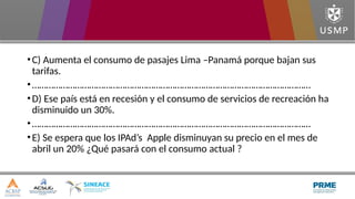 •C) Aumenta el consumo de pasajes Lima –Panamá porque bajan sus
tarifas.
•………………………………………………………………………………………………………
•D) Ese país está en recesión y el consumo de servicios de recreación ha
disminuido un 30%.
•………………………………………………………………………………………………………
•E) Se espera que los IPAd’s Apple disminuyan su precio en el mes de
abril un 20% ¿Qué pasará con el consumo actual ?
 