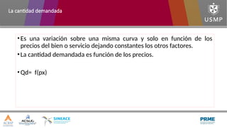 •Es una variación sobre una misma curva y solo en función de los
precios del bien o servicio dejando constantes los otros factores.
•La cantidad demandada es función de los precios.
•Qd= f(px)
La cantidad demandada
 