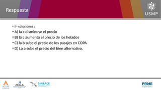 • II- soluciones :
• A) la c disminuye el precio
• B) la c aumenta el precio de los helados
• C) la b sube el precio de los pasajes en COPA
• D) La a sube el precio del bien alternativo.
Respuesta
 