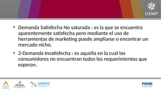 • Demanda Satisfecha No saturada : es la que se encuentra
aparentemente satisfecha pero mediante el uso de
herramientas de marketing puede ampliarse o encontrar un
mercado nicho.
• 2-Demanda Insatisfecha : es aquella en la cual los
consumidores no encuentran todos los requerimientos que
esperan.
 
