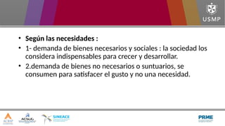 • Según las necesidades :
• 1- demanda de bienes necesarios y sociales : la sociedad los
considera indispensables para crecer y desarrollar.
• 2.demanda de bienes no necesarios o suntuarios, se
consumen para satisfacer el gusto y no una necesidad.
 