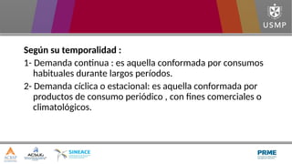 Según su temporalidad :
1- Demanda continua : es aquella conformada por consumos
habituales durante largos períodos.
2- Demanda cíclica o estacional: es aquella conformada por
productos de consumo periódico , con fines comerciales o
climatológicos.
 