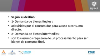 • Según su destino:
• 1- Demanda de bienes finales :
• adquiridos por el consumidor para su uso o consumo
directo.
• 2- Demanda de bienes intermedios:
• son los insumos requieren de un procesamiento para ser
bienes de consumo final.
 
