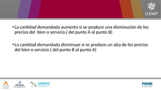 •La cantidad demandada aumenta si se produce una disminución de los
precios del bien o servicio.( del punto A al punto B)
•La cantidad demandada disminuye si se produce un alza de los precios
del bien o servicio.( del punto B al punto A)
 