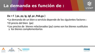 Dx = f ( px, py, Ig, Igf, pz ,Pob,gu )
•La demanda de un bien o servicio depende de los siguientes factores :
•El precio del bien (px)
•Los precios de bienes relacionados (py) como son los bienes sustitutos
y los bienes complementarios
La demanda es función de :
 