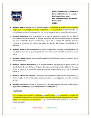 pág. 4 MORIR ANTES QUE ESCLAVOS VIVIR
UNIVERSIDAD MAYOR DE SAN SIMON
Carrera: administración de empresas
Elva Rosario Olmos Jaimes
Mrg. Zapata Barrientos José Ramiro
Producción II
1/ 2021
• Demanda negativa. En este caso, la demanda negativa hace referencia a cuando existe un rechazo
del producto en el mercado, por lo que su demanda se ve muy afectada. Para contrarrestar este
efecto hay que analizar el motivo que hay tras el mismo para ver qué se puede hacer al respecto.
• Demanda decreciente. Muy relacionada con el tipo de demanda anterior. En este caso la
particularidad es que la demanda va bajando levemente, por lo que aún hay margen de estudiar
qué está sucediendo. Nuevos competidores, bajada de la calidad del producto, producto
estacional o temporal… son muchas las causas que pueden dar motivo a una bajada de la
demanda.
• Demanda latente. El mercado demanda un producto que todavía no existe. Es importante dar con
este tipo de demanda, ya que nos puede ayudar a abrir nuevos mercados y encontrar nuevos
nichos.
• Demanda irregular. Cuando la demanda fluctúa a lo largo del tiempo estamos frente a un tipo de
demanda irregular.5
• Demanda satisfecha e insatisfecha. Si el mercado demanda más de lo que se produce, se da un
caso de demanda insatisfecha, por lo que se debería aumentar la producción o bajar la demanda.
Si, por el contrario, la producción cubre la demanda, estamos frente a un caso de demanda
satisfecha.5
• Demanda estacional o temporal. Este tipo de demanda tiene la particularidad de darse solo en
ciertos periodos de tiempo. Los productos de verano o los de navidad pueden ser un buen ejemplo
de ello.5
• Demanda continua. Al contrario de la anterior, esta demanda se puede encontrar estable durante
largos periodos de tiempo, aportando estabilidad a las empresas.5
CONCLUCION
La demanda en economía es la cantidad y calidad de bienes y servicios que pueden ser adquiridos
o vendidos en el mercado por los consumidores a diferentesprecios estas demandas puede ser por
la gente que consume o por una empresa ya que la demanda es para la venta de un producto o
para la fabricación.
 