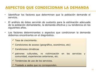• Identificar los factores que determinan que la población demande el
servicio.
• El análisis de éstos servirán de sustento para la estimación adecuada
de la población demandante, la demanda efectiva y su tendencia en los
siguientes años.
• Los factores determinantes o aspectos que condicionan la demanda
debemos encontrarlos en el diagnóstico.
 Tasa de crecimiento.
 Condiciones de acceso (geográfico, económico, etc)
 Condiciones climáticas
 patrones culturales, re victimización en los servicios y
comunidad, experiencias anteriores, etc.
 Tendencias de uso de los servicios.
 Traslado a sedes que no corresponden.
10
 
