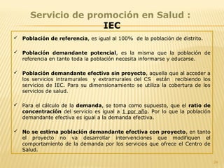 24
Servicio de promoción en Salud :
IEC
 Población de referencia, es igual al 100% de la población de distrito.
 Población demandante potencial, es la misma que la población de
referencia en tanto toda la población necesita informarse y educarse.
 Población demandante efectiva sin proyecto, aquella que al acceder a
los servicios intramurales y extramurales del CS están recibiendo los
servicios de IEC. Para su dimensionamiento se utiliza la cobertura de los
servicios de salud.
 Para el cálculo de la demanda, se toma como supuesto, que el ratio de
concentración del servicio es igual a 1 por año. Por lo que la población
demandante efectiva es igual a la demanda efectiva.
 No se estima población demandante efectiva con proyecto, en tanto
el proyecto no va desarrollar intervenciones que modifiquen el
comportamiento de la demanda por los servicios que ofrece el Centro de
Salud.
 