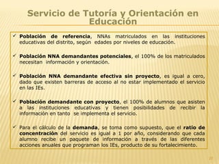27
Servicio de Tutoría y Orientación en
Educación
 Población de referencia, NNAs matriculados en las instituciones
educativas del distrito, según edades por niveles de educación.
 Población NNA demandantes potenciales, el 100% de los matriculados
necesitan información y orientación.
 Población NNA demandante efectiva sin proyecto, es igual a cero,
dado que existen barreras de acceso al no estar implementado el servicio
en las IEs.
 Población demandante con proyecto, el 100% de alumnos que asisten
a las instituciones educativas y tienen posibilidades de recibir la
información en tanto se implementa el servicio.
 Para el cálculo de la demanda, se toma como supuesto, que el ratio de
concentración del servicio es igual a 1 por año, considerando que cada
alumno recibe un paquete de información a través de las diferentes
acciones anuales que programan los IEs, producto de su fortalecimiento.
 