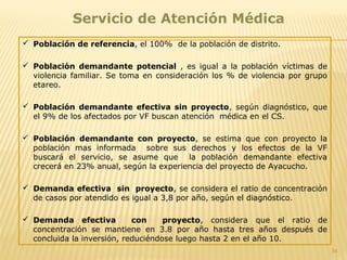 34
Servicio de Atención Médica
 Población de referencia, el 100% de la población de distrito.
 Población demandante potencial , es igual a la población víctimas de
violencia familiar. Se toma en consideración los % de violencia por grupo
etareo.
 Población demandante efectiva sin proyecto, según diagnóstico, que
el 9% de los afectados por VF buscan atención médica en el CS.
 Población demandante con proyecto, se estima que con proyecto la
población mas informada sobre sus derechos y los efectos de la VF
buscará el servicio, se asume que la población demandante efectiva
crecerá en 23% anual, según la experiencia del proyecto de Ayacucho.
 Demanda efectiva sin proyecto, se considera el ratio de concentración
de casos por atendido es igual a 3,8 por año, según el diagnóstico.
 Demanda efectiva con proyecto, considera que el ratio de
concentración se mantiene en 3.8 por año hasta tres años después de
concluida la inversión, reduciéndose luego hasta 2 en el año 10.
 