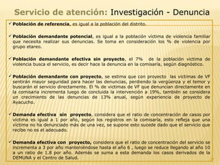 37
Servicio de atención: Investigación - Denuncia
 Población de referencia, es igual a la población del distrito.
 Población demandante potencial, es igual a la población víctima de violencia familiar
que necesita realizar sus denuncias. Se toma en consideración los % de violencia por
grupo etareo.
 Población demandante efectiva sin proyecto, el 7% de la población victima de
violencia busca el servicio, es decir hace la denuncia en la comisaría, según diagnóstico.
 Población demandante con proyecto, se estima que con proyecto las victimas de VF
sentirán mayor seguridad para hacer las denuncias, perdiendo la vergüenza y el temor y
buscarán el servicio directamente. El % de victimas de VF que denuncian directamente en
la comisaria incrementa luego de concluida la intervención a 19%, también se considera
un crecimiento de las denuncias de 13% anual, según experiencia de proyecto de
Ayacucho.
 Demanda efectiva sin proyecto, considera que el ratio de concentración de casos por
victima es igual a 1 por año, según los registros en la comisaría, esto refleja que una
víctima no ha denunciado más de una vez, se supone esto sucede dado que el servicio que
recibe no es el adecuado.
 Demanda efectiva con proyecto, considera que el ratio de concentración del servicio se
incrementa a 3 por año manteniéndose hasta el año 6 , luego se reduce llegando al año 10
a un ratio de 1.8 por año. Además se suma a esta demanda los casos derivados de la
DEMUNA y el Centro de Salud.
 