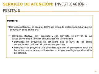 39
Peritaje:
Demanda potencial, es igual al 100% de casos de violencia familiar que se
denuncian en la comisaria.
 Demanda efectiva sin proyecto y con proyecto, se derivan de los
casos de violencia familiar denunciados en la comisaria
• Demanda sin proyecto, se considera que el 90% de los casos
denunciados continúan el proceso de peritaje.
• Demanda con proyecto , se considera que con el proyecto el total de
los casos denunciados continuaran con el proceso llegando al servicio
de peritaje.
 