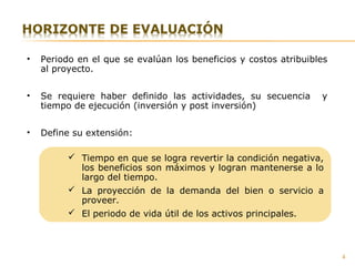 4
• Periodo en el que se evalúan los beneficios y costos atribuibles
al proyecto.
• Se requiere haber definido las actividades, su secuencia y
tiempo de ejecución (inversión y post inversión)
• Define su extensión:
 Tiempo en que se logra revertir la condición negativa,
los beneficios son máximos y logran mantenerse a lo
largo del tiempo.
 La proyección de la demanda del bien o servicio a
proveer.
 El periodo de vida útil de los activos principales.
 