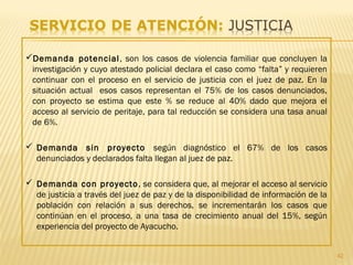 42
Demanda potencial, son los casos de violencia familiar que concluyen la
investigación y cuyo atestado policial declara el caso como “falta” y requieren
continuar con el proceso en el servicio de justicia con el juez de paz. En la
situación actual esos casos representan el 75% de los casos denunciados,
con proyecto se estima que este % se reduce al 40% dado que mejora el
acceso al servicio de peritaje, para tal reducción se considera una tasa anual
de 6%.
 Demanda sin proyecto según diagnóstico el 67% de los casos
denunciados y declarados falta llegan al juez de paz.
 Demanda con proyecto, se considera que, al mejorar el acceso al servicio
de justicia a través del juez de paz y de la disponibilidad de información de la
población con relación a sus derechos, se incrementarán los casos que
continúan en el proceso, a una tasa de crecimiento anual del 15%, según
experiencia del proyecto de Ayacucho.
 