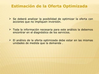 Estimación de la Oferta Optimizada
 Se deberá analizar la posibilidad de optimizar la oferta con
acciones que no impliquen inversión.
 Toda la información necesaria para este análisis la debemos
encontrar en el diagnóstico de los servicios.
 El análisis de la oferta optimizada debe estar en las mismas
unidades de medida que la demanda .
 