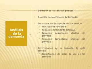  Definición de los servicios públicos.
 Aspectos que condicionan la demanda.
 Determinación de la población por servicio
 Población de referencia
 Población demandante potencial
 Población demandante efectiva sin
proyecto
 Población demandante efectiva con
proyecto
 Determinación de la demanda de cada
servicio
 Identificación de ratios de uso de los
servicios
6
Análisis
de la
demanda
 