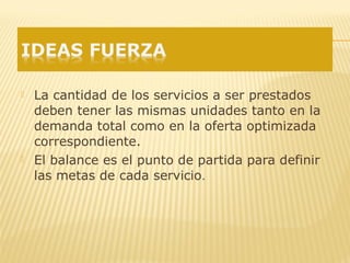  La cantidad de los servicios a ser prestados
deben tener las mismas unidades tanto en la
demanda total como en la oferta optimizada
correspondiente.
 El balance es el punto de partida para definir
las metas de cada servicio.
 