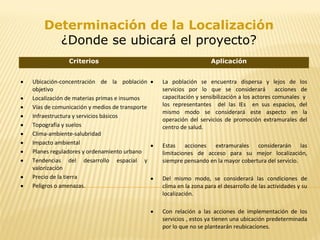 Criterios Aplicación
• Ubicación-concentración de la población
objetivo
• Localización de materias primas e insumos
• Vías de comunicación y medios de transporte
• Infraestructura y servicios básicos
• Topografía y suelos
• Clima-ambiente-salubridad
• Impacto ambiental
• Planes reguladores y ordenamiento urbano
• Tendencias del desarrollo espacial y
valorización
• Precio de la tierra
• Peligros o amenazas.
• La población se encuentra dispersa y lejos de los
servicios por lo que se considerará acciones de
capacitación y sensibilización a los actores comunales y
los representantes del las IEs en sus espacios, del
mismo modo se considerará este aspecto en la
operación del servicios de promoción extramurales del
centro de salud.
• Estas acciones extramurales considerarán las
limitaciones de acceso para su mejor localización,
siempre pensando en la mayor cobertura del servicio.
• Del mismo modo, se considerará las condiciones de
clima en la zona para el desarrollo de las actividades y su
localización.
• Con relación a las acciones de implementación de los
servicios , estos ya tienen una ubicación predeterminada
por lo que no se plantearán reubicaciones.
Determinación de la Localización
¿Donde se ubicará el proyecto?
 