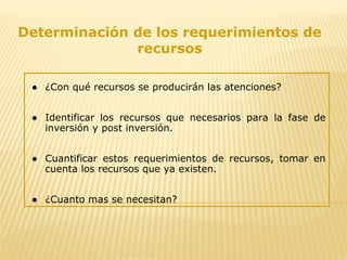 Determinación de los requerimientos de
recursos
● ¿Con qué recursos se producirán las atenciones?
● Identificar los recursos que necesarios para la fase de
inversión y post inversión.
● Cuantificar estos requerimientos de recursos, tomar en
cuenta los recursos que ya existen.
● ¿Cuanto mas se necesitan?
 